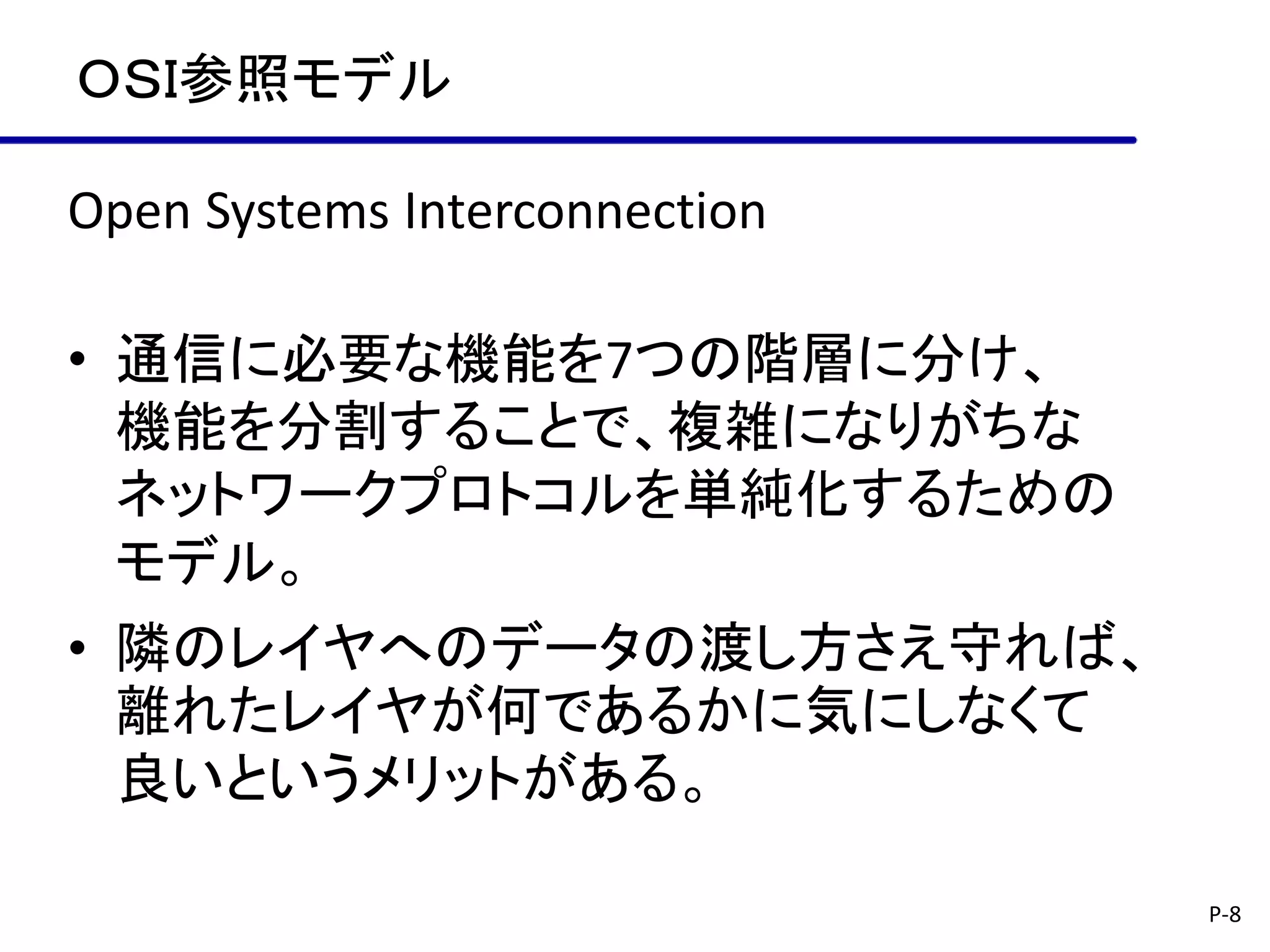 ＯＳＩ参照モデル

Open Systems Interconnection

• 通信に必要な機能を7つの階層に分け、
  機能を分割することで、複雑になりがちな
  ネットワークプロトコルを単純化するための
  モデル。
• 隣のレイヤへのデータの渡し方さえ守れば、
  離れたレイヤが何であるかに気にしなくて
  良いというメリットがある。

                               P-8
 