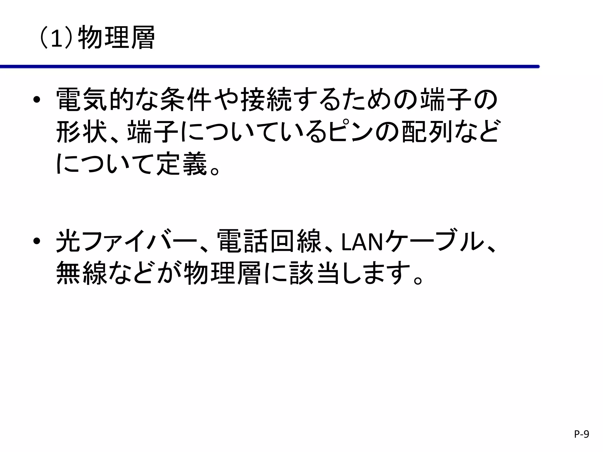 （1）物理層

• 電気的な条件や接続するための端子の
  形状、端子についているピンの配列など
  について定義。

• 光ファイバー、電話回線、LANケーブル、
  無線などが物理層に該当します。




                         P-9
 