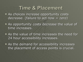 Time & Placement   As choices increase opportunity costs decrease. (failure to act now = zero)‏ As opportunity costs decrease the value of time increases. As the value of time increases the need for 24 hour accessibility increases. As the demand for accessibility increases the placement of access points is crucial. 