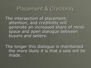 Placement & Credibility The intersection of placement, attention, and credibility will generate an increased share of mind-space and open dialogue between buyers and sellers. The longer this dialogue is maintained the more likely it is that a sale will be made. 