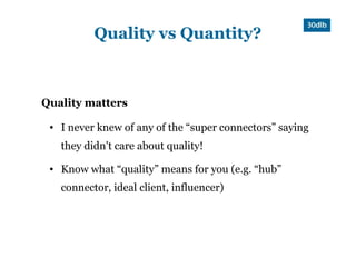 Quality vs Quantity?



Quality matters

 ●   I never knew of any of the “super connectors” saying
     they didn't care about quality!
 ●   Know what “quality” means for you (e.g. “hub”
     connector, ideal client, influencer)
 