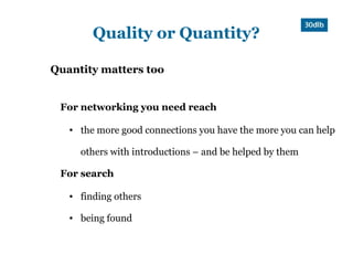 Quality or Quantity?

Quantity matters too


 For networking you need reach

   ●   the more good connections you have the more you can help

       others with introductions – and be helped by them

 For search

   ●   finding others

   ●   being found
 