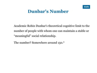 Dunbar's Number


Academic Robin Dunbar's theoretical cognitive limit to the
number of people with whom one can maintain a stable or
“meaningful” social relationship.

The number? Somewhere around 150.*
 