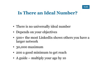 Is There an Ideal Number?

●   There is no universally ideal number
●   Depends on your objectives
●   500+ the most LinkedIn shows others you have a
    larger network
●   30,000 maximum
●   200 a good minimum to get reach
●   A guide – multiply your age by 10
 