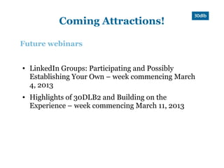 Coming Attractions!

Future webinars


●   LinkedIn Groups: Participating and Possibly
    Establishing Your Own – week commencing March
    4, 2013
●   Highlights of 30DLB2 and Building on the
    Experience – week commencing March 11, 2013
 