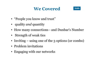 We Covered

●   “People you know and trust”
●   quality and quantity
●   How many connections - and Dunbar's Number
●   Strength of weak ties
●   Inviting – using one of the 3 options (or combo)
●   Problem invitations
●   Engaging with our networks
 