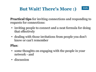 But Wait! There's More :)

Practical tips for inviting connections and responding to
requests for connections:
●   inviting people to connect and a neat formula for doing
    that effectively
●   dealing with those invitations from people you don't
    know or can't remember
Plus:
●   some thoughts on engaging with the people in your
    network - and
●   discussion
 