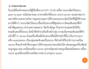 2. Client-Server
ในกรณีที่องค์กรของเรามีผู้ใช้เครื่อง มากกว่า 15-20 เครื่อง ระบบเน็ตเวิร์คแบบ
peer to peer จะไม่เหมาะสม เราควรเลือกใช้ระบบ client-server จะเหมาสมกว่า
เพราะมีความสามารถในการดูแลควบคุมการใช้งานของระบบเน็ตเวิร์คที่มีผู้ใช้จานวน
มากได้ดีกว่า ระบบเน็ตเวิร์คแบบนี้จะเป็นระบบที่มีศูนย์กลาง มีคอมพิวเตอร์ที่ทา
หน้าที่ดูแลระบบ อานวยความสะดวก จัดเก็บข้อมูล รักษาความปลอดภัยให้กับ
คอมพิวเตอร์ทั้งระบบ มีหน้าที่คล้ายๆเป็นหัวหน้ากลุ่ม เราจะเรียกคอมพิวเตอร์ที่ทา
หน้าที่นี้ ว่า server ส่วนเครื่องที่เหลือในระบบที่ไม่ได้ทาหน้าที่นี้เราเรียกว่าclient
หรือ workstation เป็นกลุ่มคอมพิวเตอร์ในระบบ ที่ทาหน้าที่รับบริการจากเครื่อง
server ซึ่งจะทาหน้าที่ควบคุมการใช้งานทุกอย่างของเน็ตเวิร์ค เช่นของมูลเครื่องพิมพ์
จะถูกดูแล และ แชร์โดยเครื่อง server อุปกรณ์ทุกอย่างจะถูกเชื่อมต่อโดยตรง เครื่อง
client ทุกเครื่องจะใช้งานทรัพยากรต่างๆ ผ่านทาง server
                                                                                  10
 