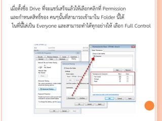 เมื่อตั้งชื่อ Drive ที่จะแชร์เสร็จแล้วให้เลือกคลิกที่ Permission
และกาหนดสิทธิ์ของ คนๆนั้นที่สามารถเข้ามาใน Folder นี้ได้
 ในที่นี้ใส่เป็น Everyone และสามารถทาได้ทุกอย่างให้ เลือก Full Control
 