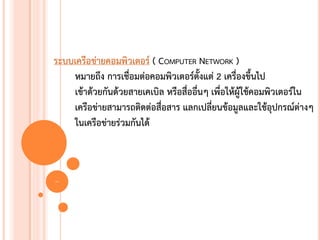 ระบบเครือข่ายคอมพิวเตอร์ ( COMPUTER NETWORK )
    หมายถึง การเชื่อมต่อคอมพิวเตอร์ตั้งแต่ 2 เครื่องขึ้นไป
    เข้าด้วยกันด้วยสายเคเบิล หรือสื่ออื่นๆ เพื่อให้ผู้ใช้คอมพิวเตอร์ใน
    เครือข่ายสามารถติดต่อสื่อสาร แลกเปลี่ยนข้อมูลและใช้อุปกรณ์ต่างๆ
    ในเครือข่ายร่วมกันได้



2
 