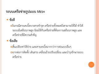 ระบบเครือข่ายรูปแบบ MESH
 ข้อดี
   ในกรณีสายเคเบิ้ลบางสายชารุด เครือข่ายทั้งหมดยังสามารถใช้ได้ ทาให้
    ระบบมีเสถียรภาพสูง นิยมใช้กับเครือข่ายที่ต้องการเสถียรภาพสูง และ
    เครือข่ายที่มีความสาคัญ
 ข้อเสีย
   สิ้นเปลืองค่าใช้จ่าย และสายเคเบิ้ลมากกว่าการต่อแบบอื่นๆ
   ยากต่อการติดตั้ง เดินสาย เคลื่อนย้ายปรับเปลี่ยน และบารุงรักษาระบบ

    เครือข่าย
                                                                        20
 