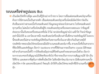 ระบบเครือข่ายรูปแบบ BUS
     เป็นเน็ตเวิร์คที่ง่ายที่สุด และเป็นที่รู้จักอย่างกว้างขวาง โดยการเชื่อมต่อคอมพิวเตอร์ทุกเครื่อง
      ด้วยการใช้สายเคเบิ้ลเป็นสายหลัก เชื่อมต่อคอมพิวเตอร์ทุกเครื่องโดยมีเน็ตเวิร์คการ์ดเป็น
      ตัวเชื่อมระหว่างสายเคเบิ้ลกับคอมพิวเตอร์ ข้อมูลจะถูกส่งออกไปตามสาย ไปยังคอมพิวเตอร์
      ทุกๆเครื่อง ไม่สนใจว่าเครื่องไหนคือผู้รับ คอมพิวเตอร์ทุกเครื่องจะตรวจสอบเอง ว่าข้อมูลที่
      ส่งออกมานั้นเป็นของเครื่องตนเองหรือไม่ ถ้าไม่ จะปล่อยข้อมูลผ่านไป แต่ถ้าใช่ ก็จะนาข้อมูล
      เหล่านั้นไปใช้ ณ เวลาใดเวลาหนึ่ง คอมพิวเตอร์เครื่องเดียวเท่านั้นที่สามารถส่งข้อมูลได้ ในระบบ
      นี้คอมพิวเตอร์ไม่สามารถส่งข้อมูลได้พร้อมกันหลายเครื่องในเวลาเดียวกันเป็นสาเหตุให้
      ประสิทธิภาพของเน็ตเวิร์คจะน้อยลงเมื่อมีจานวนคอมพิวเตอร์มากขึ้น สายเคเบิ้ลที่เป็นสายกลาง
      ที่ต้องใช้รับและส่งข้อมูล เรียกว่า backbone สายที่ใช้ส่วนมากจะเป็นสาย coaxial มีลักษณะ
      คล้ายๆกับสายเคเบิ้ลทีวี การใช้จะต้องมีอุปกรณ์ที่ปิดหัวและท้ายของสายเคเบิ้ลด้วย เรียกว่า
      terminatorคอยรับสัญญาณไม่ให้สะท้อนกลับไป ซึ่งอาจจะเป็นการรบกวนสัญญาณได้ บัส เป็น
      วิธีที่ง่าย และสะดวกที่สุดในการติดตั้งเน็ตเวิร์ค ไม่ต้องมีฮาร์ดแวร์มากมาย มีเพียงแค่สายเคเบิ้ล
      เน็ตเวิร์ค-การ์ด และเทอร์มิเนเตอร์ ก็พอแล้ว มักใช้กับเน็ตเวิร์คขนาดเล็กที่มีจานวนเครื่องไม่22 มาก
      นัก
 