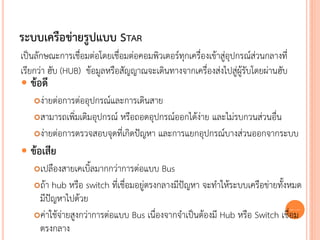 ระบบเครือข่ายรูปแบบ STAR
เป็นลักษณะการเชื่อมต่อโดยเชื่อมต่อคอมพิวเตอร์ทุกเครื่องเข้าสู่อุปกรณ์ส่วนกลางที่
เรียกว่า ฮับ (HUB) ข้อมูลหรือสัญญาณจะเดินทางจากเครื่องส่งไปสู่ผู้รับโดยผ่านฮับ
 ข้อดี
   ง่ายต่อการต่ออุปกรณ์และการเดินสาย
   สามารถเพิ่มเติมอุปกรณ์ หรือถอดอุปกรณ์ออกได้ง่าย และไม่รบกวนส่วนอื่น

   ง่ายต่อการตรวจสอบจุดที่เกิดปัญหา และการแยกอุปกรณ์บางส่วนออกจากระบบ

 ข้อเสีย
   เปลืองสายเคเบิ้ลมากกว่าการต่อแบบ Bus
   ถ้า hub หรือ switch ที่เชื่อมอยู่ตรงกลางมีปัญหา จะทาให้ระบบเครือข่ายทั้งหมด
    มีปัญหาไปด้วย
   ค่าใช้จ่ายสูงกว่าการต่อแบบ Bus เนื่องจากจาเป็นต้องมี Hub หรือ Switch เชื่อม
                                                                             25


    ตรงกลาง
 