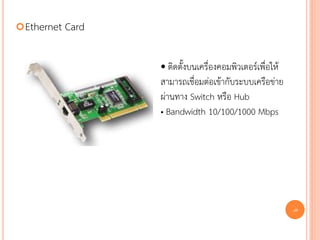  Ethernet   Card

                    • ติดตั้งบนเครื่องคอมพิวเตอร์เพื่อให้
                    สามารถเชื่อมต่อเข้ากับระบบเครือข่าย
                    ผ่านทาง Switch หรือ Hub
                    • Bandwidth 10/100/1000 Mbps




                                                            40
 