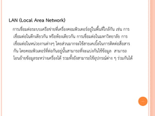 LAN (Local Area Network)
 การเชื่อมต่อระบบเครือข่ายที่เครื่องคอมพิวเตอร์อยู่ในพื้นที่ใกล้กัน เช่น การ
 เชื่อมต่อในตึกเดียวกัน หรือห้องเดียวกัน การเชื่อมต่อในมหาวิทยาลัย การ
 เชื่อมต่อในหน่วยงานต่างๆ โดยส่วนมากจะใช้สายเคเบิ้ลในการติดต่อสื่อสาร
 กัน โดยคอมพิวเตอร์ที่ต่อกันอยู่นั้นสามารถที่จะแบ่งกันใช้ข้อมูล สามารถ
 โอนย้ายข้อมูลระหว่างเครื่องได้ รวมทั้งยังสามารถใช้อุปกรณ์ต่าง ๆ ร่วมกันได้




                                                                               5
 