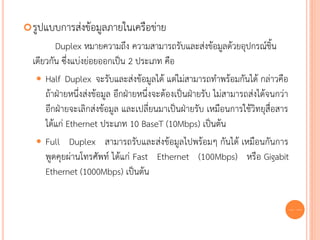  รูปแบบการส่งข้อมูลภายในเครือข่าย
         Duplex หมายความถึง ความสามารถรับและส่งข้อมูลด้วยอุปกรณ์ชิ้น
  เดียวกัน ซึ่งแบ่งย่อยออกเป็น 2 ประเภท คือ
    Half Duplex จะรับและส่งข้อมูลได้ แต่ไม่สามารถทาพร้อมกันได้ กล่าวคือ
      ถ้าฝ่ายหนึ่งส่งข้อมูล อีกฝ่ายหนึ่งจะต้องเป็นฝ่ายรับ ไม่สามารถส่งได้จนกว่า
      อีกฝ่ายจะเลิกส่งข้อมูล และเปลี่ยนมาเป็นฝ่ายรับ เหมือนการใช้วิทยุสื่อสาร
      ได้แก่ Ethernet ประเภท 10 BaseT (10Mbps) เป็นต้น
    Full Duplex สามารถรับและส่งข้อมูลไปพร้อมๆ กันได้ เหมือนกันการ
      พูดคุยผ่านโทรศัพท์ ได้แก่ Fast Ethernet (100Mbps) หรือ Gigabit
      Ethernet (1000Mbps) เป็นต้น

                                                                              56
 