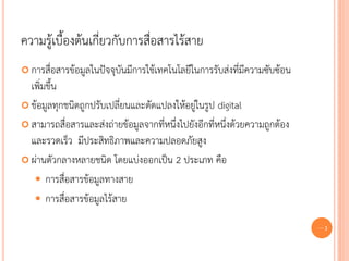 ความรู้เบื้องต้นเกี่ยวกับการสื่อสารไร้สาย
 การสื่อสารข้อมูลในปัจจุบันมีการใช้เทคโนโลยีในการรับส่งที่มีความซับซ้อน
  เพิ่มขึ้น
 ข้อมูลทุกชนิดถูกปรับเปลี่ยนและดัดแปลงให้อยู่ในรูป digital

 สามารถสื่อสารและส่งถ่ายข้อมูลจากที่หนึ่งไปยังอีกที่หนึ่งด้วยความถูกต้อง
  และรวดเร็ว มีประสิทธิภาพและความปลอดภัยสูง
 ผ่านตัวกลางหลายชนิด โดยแบ่งออกเป็น 2 ประเภท คือ

    การสื่อสารข้อมูลทางสาย
    การสื่อสารข้อมูลไร้สาย

                                                                            59
 