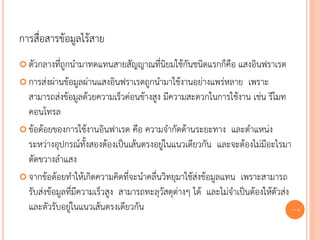 การสื่อสารข้อมูลไร้สาย
 ตัวกลางที่ถูกนามาทดแทนสายสัญญาณที่นิยมใช้กันชนิดแรกก็คือ       แสงอินฟราเรด
 การส่งผ่านข้อมูลผ่านแสงอินฟราเรดถูกนามาใช้งานอย่างแพร่หลาย เพราะ
  สามารถส่งข้อมูลด้วยความเร็วค่อนข้างสูง มีความสะดวกในการใช้งาน เช่น รีโมท
  คอนโทรล
 ข้อด้อยของการใช้งานอินฟาเรด คือ ความจากัดด้านระยะทาง และตาแหน่ง
  ระหว่างอุปกรณ์ทั้งสองต้องเป็นเส้นตรงอยู่ในแนวเดียวกัน และจะต้องไม่มีอะไรมา
  ตัดขวางลาแสง
 จากข้อด้อยทาให้เกิดความคิดที่จะนาคลื่นวิทยุมาใช้ส่งข้อมูลแทน เพราะสามารถ
  รับส่งข้อมูลที่มีความเร็วสูง สามารถทะลุวัสดุต่างๆ ได้ และไม่จาเป็นต้องให้ตัวส่ง
  และตัวรับอยู่ในแนวเส้นตรงเดียวกัน                                               60
 
