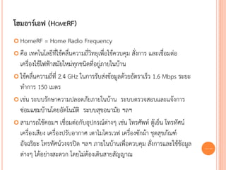 โฮมอาร์เอฟ (HOMERF)
 HomeRF      = Home Radio Frequency
 คือ เทคโนโลยีที่ใช้คลื่นความถี่วิทยุเพื่อใช้ควบคุม สั่งการ และเชื่อมต่อ
  เครื่องใช้ไฟฟ้าสมัยใหม่ทุกชนิดที่อยู่ภายในบ้าน
 ใช้คลื่นความถี่ที่ 2.4 GHz ในการรับส่งข้อมูลด้วยอัตราเร็ว 1.6 Mbps ระยะ
  ทาการ 150 เมตร
 เช่น ระบบรักษาความปลอดภัยภายในบ้าน ระบบตรวจสอบและแจ้งการ
  ซ่อมแซมบ้านโดยอัตโนมัติ ระบบสุขอนามัย ฯลฯ
 สามารถใช้คอมฯ เชื่อมต่อกับอุปกรณ์ต่างๆ เช่น โทรศัพท์ ตู้เย็น โทรทัศน์
  เครื่องเสียง เครื่องปรับอากาศ เตาไมโครเวฟ เครื่องซักผ้า ชุดสุขภัณฑ์
  อัจฉริยะ โทรทัศน์วงจรปิด ฯลฯ ภายในบ้านเพื่อควบคุม สั่งการและใช้ข้อมูล     62
  ต่างๆ ได้อย่างสะดวก โดยไม่ต้องเดินสายสัญญาณ
 