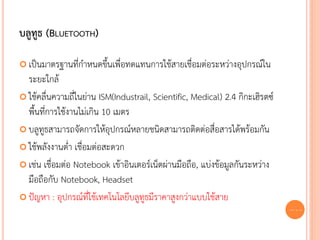 บลูทูธ (BLUETOOTH)

 เป็นมาตรฐานที่กาหนดขึ้นเพื่อทดแทนการใช้สายเชื่อมต่อระหว่างอุปกรณ์ใน
  ระยะใกล้
 ใช้คลื่นความถี่ในย่าน ISM(Industrail, Scientific, Medical) 2.4 กิกะเฮิรตซ์
  พื้นที่การใช้งานไม่เกิน 10 เมตร
 บลูทูธสามารถจัดการให้อุปกรณ์หลายชนิดสามารถติดต่อสื่อสารได้พร้อมกัน

 ใช้พลังงานต่า เชื่อมต่อสะดวก

 เช่น เชื่อมต่อ Notebook เข้าอินเตอร์เน็ตผ่านมือถือ, แบ่งข้อมูลกันระหว่าง
  มือถือกับ Notebook, Headset
 ปัญหา : อุปกรณ์ที่ใช้เทคโนโลยีบลูทูธมีราคาสูงกว่าแบบใช้สาย
                                                                               63
 