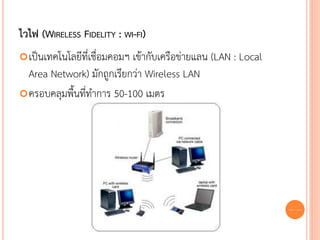 ไวไฟ (WIRELESS FIDELITY : WI-FI)
 เป็นเทคโนโลยีที่เชื่อมคอมฯ
                           เข้ากับเครือข่ายแลน (LAN : Local
  Area Network) มักถูกเรียกว่า Wireless LAN
 ครอบคลุมพื้นที่ทาการ 50-100 เมตร




                                                              65
 
