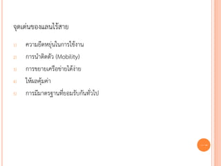 จุดเด่นของแลนไร้สาย
1)   ความยืดหยุ่นในการใช้งาน
2)   การนาติดตัว (Mobility)
3)   การขยายเครือข่ายได้ง่าย
4)   ให้ผลคุ้มค่า
5)   การมีมาตรฐานที่ยอมรับกันทั่วไป




                                      67
 