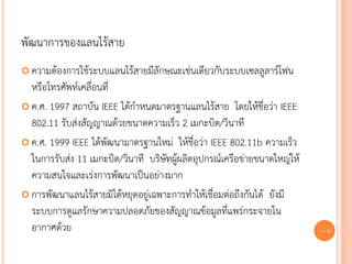 พัฒนาการของแลนไร้สาย
 ความต้องการใช้ระบบแลนไร้สายมีลักษณะเช่นเดียวกับระบบเซลลูลาร์โฟน
  หรือโทรศัพท์เคลื่อนที่
 ค.ศ. 1997 สถาบัน IEEE ได้กาหนดมาตรฐานแลนไร้สาย โดยให้ชื่อว่า IEEE
  802.11 รับส่งสัญญาณด้วยขนาดความเร็ว 2 เมกะบิต/วินาที
 ค.ศ. 1999 IEEE ได้พัฒนามาตรฐานใหม่ ให้ชื่อว่า IEEE 802.11b ความเร็ว
  ในการรับส่ง 11 เมกะบิต/วินาที บริษัทผู้ผลิตอุปกรณ์เครือข่ายขนาดใหญ่ให้
  ความสนใจและเร่งการพัฒนาเป็นอย่างมาก
 การพัฒนาแลนไร้สายมิได้หยุดอยู่เฉพาะการทาให้เชื่อมต่อถึงกันได้ ยังมี
  ระบบการดูแลรักษาความปลอดภัยของสัญญาณข้อมูลที่แพร่กระจายใน
  อากาศด้วย                                                                68
 