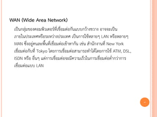 WAN (Wide Area Network)
 เป็นกลุ่มของคอมพิวเตอร์ที่เชื่อมต่อกันแบบกว้างขวาง อาจจะเป็น
 ภายในประเทศหรือระหว่างประเทศ เป็นการใช้หลายๆ LAN หรือหลายๆ
 MAN ซึ่งอยู่คนละพื้นที่เชื่อมต่อเข้าหากัน เช่น สานักงานที่ New York
 เชื่อมต่อกับที่ Tokyo โดยการเชื่อมต่อสามารถทาได้โดยการใช้ ATM, DSL,
 ISDN หรือ อื่นๆ แต่การเชื่อมต่อจะมีความเร็วในการเชื่อมต่อต่ากว่าการ
 เชื่อมต่อแบบ LAN




                                                                       7
 