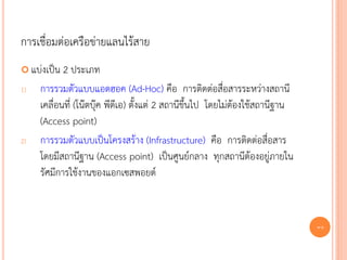 การเชื่อมต่อเครือข่ายแลนไร้สาย
 แบ่งเป็น  2 ประเภท
1)   การรวมตัวแบบแอดฮอค (Ad-Hoc) คือ การติดต่อสื่อสารระหว่างสถานี
     เคลื่อนที่ (โน๊ตบุ๊ค พีดีเอ) ตั้งแต่ 2 สถานีขึ้นไป โดยไม่ต้องใช้สถานีฐาน
     (Access point)
2)   การรวมตัวแบบเป็นโครงสร้าง (Infrastructure) คือ การติดต่อสื่อสาร
     โดยมีสถานีฐาน (Access point) เป็นศูนย์กลาง ทุกสถานีต้องอยู่ภายใน
     รัศมีการใช้งานของแอกเซสพอยต์


                                                                                70
 