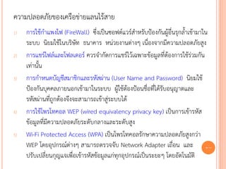 ความปลอดภัยของเครือข่ายแลนไร้สาย
1)   การใช้กาแพงไฟ (FireWall) ซึ่งเป็นซอฟต์แวร์สาหรับป้องกันผู้อื่นรุกล้าเข้ามาใน
     ระบบ นิยมใช้ในบริษัท ธนาคาร หน่วยงานต่างๆ เนื่องจากมีความปลอดภัยสูง
2)   การแชร์ไฟล์และโฟลเดอร์ ควรจากัดการแชร์ไว้เฉพาะข้อมูลที่ต้องการใช้ร่วมกัน
     เท่านั้น
3)   การกาหนดบัญชีสมาชิกและรหัสผ่าน (User Name and Password) นิยมใช้
     ป้องกันบุคคลภายนอกเข้ามาในระบบ ผู้ใช้ต้องป้อนชื่อที่ได้รับอนุญาตและ
     รหัสผ่านที่ถูกต้องจึงจะสามารถเข้าสู่ระบบได้
4)   การใช้โพรโทคอล WEP (wired equivalency privacy key) เป็นการเข้ารหัส
     ข้อมูลที่มีความปลอดภัยระดับกลางและระดับสูง
5)   Wi-Fi Protected Access (WPA) เป็นโพรโทคอลรักษาความปลอดภัยสูงกว่า
     WEP โดยอุปกรณ์ต่างๆ สามารถตรวจจับ Network Adapter เถื่อน และ 72
     ปรับเปลี่ยนกุญแจเพื่อเข้ารหัสข้อมูลแก่ทุกอุปกรณ์เป็นระยะๆ โดยอัตโนมัติ
 