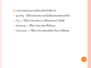  การตรวจสอบระบบเครือข่ายด้วยคาสั่งต่างๆ

•   ipconfig ->ใช้ตรวจสอบหมายเลขไอพีแอรดเดรสของเครื่อง
•   Ping -> ใช้ในการตรวจสอบการเชื่อมต่อระหว่างโฮสต์
•   Nslookup -> ใช้ในการตรวจสอบชื่อโดเมน
•   Traceroute -> ใช้ในการตรวจสอบเส้นทางในการเชื่อมต่อ




                                                         77
 
