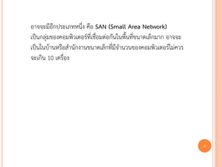 อาจจะมีอีกประเภทหนึ่ง คือ SAN (Small Area Network)
เป็นกลุ่มของคอมพิวเตอร์ที่เชื่อมต่อกันในพื้นที่ขนาดเล็กมาก อาจจะ
เป็นในบ้านหรือสานักงานขนาดเล็กที่มีจานวนของคอมพิวเตอร์ไม่ควร
จะเกิน 10 เครื่อง




                                                                   8
 