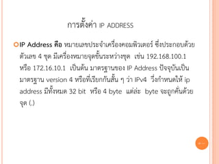 การตั้งค่า IP ADDRESS
 IP Address คือ หมายเลขประจาเครื่องคอมพิวเตอร์ ซึ่งประกอบด้วย
  ตัวเลข 4 ชุด มีเครื่องหมายจุดขั้นระหว่างชุด เช่น 192.168.100.1
  หรือ 172.16.10.1 เป็นต้น มาตรฐานของ IP Address ปัจจุบันเป็น
  มาตรฐาน version 4 หรือที่เรียกกันสั้น ๆ ว่า IPv4 วึ่งกาหนดให้ ip
  address มีทั้งหมด 32 bit หรือ 4 byte แต่ล่ะ byte จะถูกคั่นด้วย
  จุด (.)



                                                                     86
 