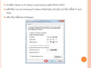  หากเลือก Obtain an IP address automatically แสดงว่ารับจาก DHCP
 แต่ถ้าเลือก Use the following IP address ตัวอย่างเช่น 192.168.1.22 เป็นการตั้งค่า IP แบบ
  Static
 หรือ เป็นการตั้งค่าแบบกาหนดเอง




                                                                                             90
 
