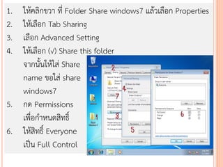 1. ให้คลิกขวา ที่ Folder Share windows7 แล้วเลือก Properties
2. ให้เลือก Tab Sharing
3. เลือก Advanced Setting
4. ให้เลือก (√) Share this folder
   จากนั้นให้ใส่ Share
   name ขอใส่ share
   windows7
5. กด Permissions
   เพื่อกาหนดสิทธิ์
6. ให้สิทธิ์ Everyone
   เป็น Full Control
 