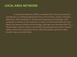 LOCAL AREA NETWORK
A Local Area Network (LAN) is a network that connects computers
and devices in a limited geographical area such as home, school, computer
laboratory, office building, or closely positioned group of buildings. Each
computer or device on the network is a node. Current wired LANs are most
likely to be based on Ethernet technology, although new standards like ITU_T
also provide a way to create a wired LAN using existing home wires (coaxial
cables, phone lines and power lines). LAN technologies operate at data
transfer rates up to 10 G bit/s.

 