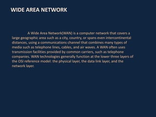 WIDE AREA NETWORK

A Wide Area Network(WAN) is a computer network that covers a
large geographic area such as a city, country, or spans even intercontinental
distances, using a communications channel that combines many types of
media such as telephone lines, cables, and air waves. A WAN often uses
transmission facilities provided by common carriers, such as telephone
companies. WAN technologies generally function at the lower three layers of
the OSI reference model: the physical layer, the data link layer, and the
network layer.

 