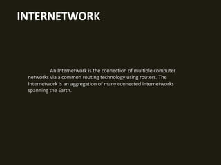INTERNETWORK

An Internetwork is the connection of multiple computer
networks via a common routing technology using routers. The
Internetwork is an aggregation of many connected internetworks
spanning the Earth.

 