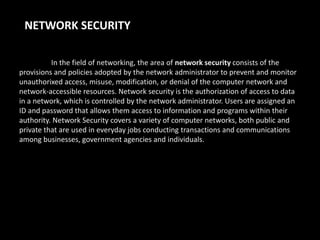 NETWORK SECURITY
In the field of networking, the area of network security consists of the
provisions and policies adopted by the network administrator to prevent and monitor
unauthorixed access, misuse, modification, or denial of the computer network and
network-accessible resources. Network security is the authorization of access to data
in a network, which is controlled by the network administrator. Users are assigned an
ID and password that allows them access to information and programs within their
authority. Network Security covers a variety of computer networks, both public and
private that are used in everyday jobs conducting transactions and communications
among businesses, government agencies and individuals.

 
