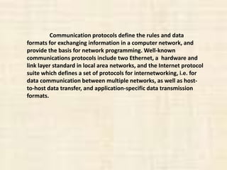 Communication protocols define the rules and data
formats for exchanging information in a computer network, and
provide the basis for network programming. Well-known
communications protocols include two Ethernet, a hardware and
link layer standard in local area networks, and the Internet protocol
suite which defines a set of protocols for internetworking, i.e. for
data communication between multiple networks, as well as hostto-host data transfer, and application-specific data transmission
formats.

 