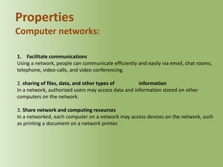 Properties
Computer networks:
1. Facilitate communications
Using a network, people can communicate efficiently and easily via email, chat rooms,
telephone, video-calls, and video conferencing.
2. sharing of files, data, and other types of
information
In a network, authorized users may access data and information stored on other
computers on the network.
3. Share network and computing resources
In a networked, each computer on a network may access devices on the network, such
as printing a document on a network printer.

 