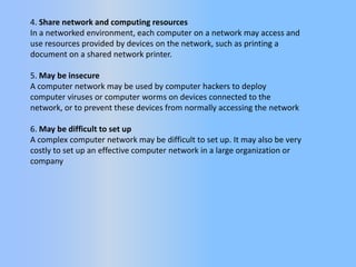 4. Share network and computing resources
In a networked environment, each computer on a network may access and
use resources provided by devices on the network, such as printing a
document on a shared network printer.
5. May be insecure
A computer network may be used by computer hackers to deploy
computer viruses or computer worms on devices connected to the
network, or to prevent these devices from normally accessing the network
6. May be difficult to set up
A complex computer network may be difficult to set up. It may also be very
costly to set up an effective computer network in a large organization or
company

 