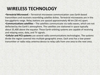 WIRELESS TECHNOLOGY
•Terrestrial MicrowavE – Terrestrial microwave communication uses Earth-based
transmitters and receivers resembling satellite dishes. Terrestrial microwaves are in the
low-gigahertz range. Relay stations are spaced approximately 48 km (30 mi) apart.
•Communications satellites – The satellites communicate via radio waves, which are not
deflected by the Earth's atmosphere. The satellites are stationed in space typically
about 35,400 above the equator. These Earth-orbiting systems are capable of receiving
and relaying voice, data, and TV signals.
•Cellular and PCS systems use several radio communications technologies. The systems
divide the region covered into multiple geographic areas. Each area has a low-power
transmitter or radio relay antenna device to relay calls from one area to the next area.

 