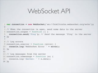 WebSocket API
1
2
3
4
5
6
7
8
9
10
11
12
13
14
15
16

var connection = new WebSocket('ws://html5rocks.websocket.org/echo');"
"
// When the connection is open, send some data to the server"
connection.onopen = function () {"
connection.send('Ping'); // Send the message 'Ping' to the server"
};"
"
// Log errors"
connection.onerror = function (error) {"
console.log('WebSocket Error ' + error);"
};"
"
// Log messages from the server"
connection.onmessage = function (e) {"
console.log('Server: ' + e.data);"
};"

 