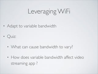 Leveraging WiFi
•

Adapt to variable bandwidth	


•

Quiz: 	

•

What can cause bandwidth to vary?	


•

How does variable bandwidth affect video
streaming app ?

 