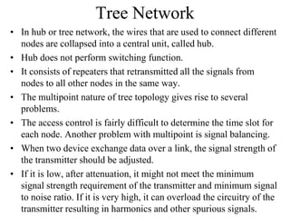 Tree Network
• In hub or tree network, the wires that are used to connect different
nodes are collapsed into a central unit, called hub.
• Hub does not perform switching function.
• It consists of repeaters that retransmitted all the signals from
nodes to all other nodes in the same way.
• The multipoint nature of tree topology gives rise to several
problems.
• The access control is fairly difficult to determine the time slot for
each node. Another problem with multipoint is signal balancing.
• When two device exchange data over a link, the signal strength of
the transmitter should be adjusted.
• If it is low, after attenuation, it might not meet the minimum
signal strength requirement of the transmitter and minimum signal
to noise ratio. If it is very high, it can overload the circuitry of the
transmitter resulting in harmonics and other spurious signals.

 