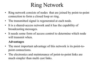 Ring Network
• Ring network consists of nodes that are joined by point-to-point
connection to form a closed loop or ring.
• The transmitted signal is regenerated at each node.
• It is a shared-access network and it has the capability of
broadcasting messages.
• It needs some form of access control to determine which node
will transmit when.
Advantages
• The most important advantage of this network is its point-topoint connections.
• The electronics and maintenance of point-to-point links are
much simpler than multi cast links.

 