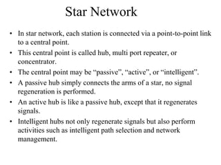 Star Network
• In star network, each station is connected via a point-to-point link
to a central point.
• This central point is called hub, multi port repeater, or
concentrator.
• The central point may be “passive”, “active”, or “intelligent”.
• A passive hub simply connects the arms of a star, no signal
regeneration is performed.
• An active hub is like a passive hub, except that it regenerates
signals.
• Intelligent hubs not only regenerate signals but also perform
activities such as intelligent path selection and network
management.

 