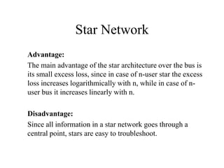 Star Network
Advantage:
The main advantage of the star architecture over the bus is
its small excess loss, since in case of n-user star the excess
loss increases logarithmically with n, while in case of nuser bus it increases linearly with n.
Disadvantage:
Since all information in a star network goes through a
central point, stars are easy to troubleshoot.

 