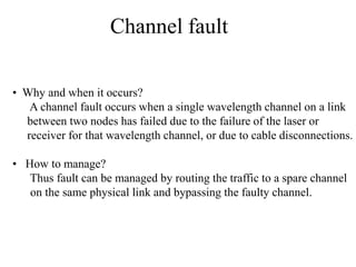 Channel fault
• Why and when it occurs?
A channel fault occurs when a single wavelength channel on a link
between two nodes has failed due to the failure of the laser or
receiver for that wavelength channel, or due to cable disconnections.
• How to manage?
Thus fault can be managed by routing the traffic to a spare channel
on the same physical link and bypassing the faulty channel.

 